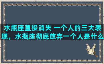 水瓶座直接消失 一个人的三大表现，水瓶座彻底放弃一个人是什么样子